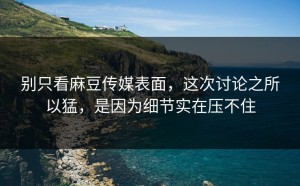 别只看麻豆传媒表面，这次讨论之所以猛，是因为细节实在压不住