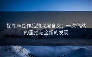 探寻麻豆作品的深层含义：一次偶然的重拾与全新的发现