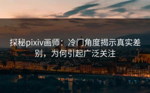 探秘pixiv画师：冷门角度揭示真实差别，为何引起广泛关注