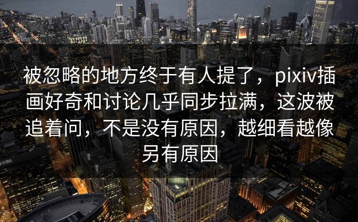 被忽略的地方终于有人提了，pixiv插画好奇和讨论几乎同步拉满，这波被追着问，不是没有原因，越细看越像另有原因