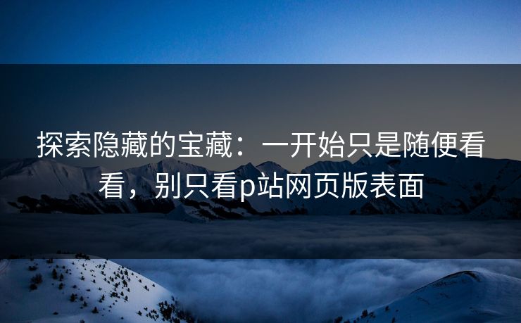 探索隐藏的宝藏：一开始只是随便看看，别只看p站网页版表面