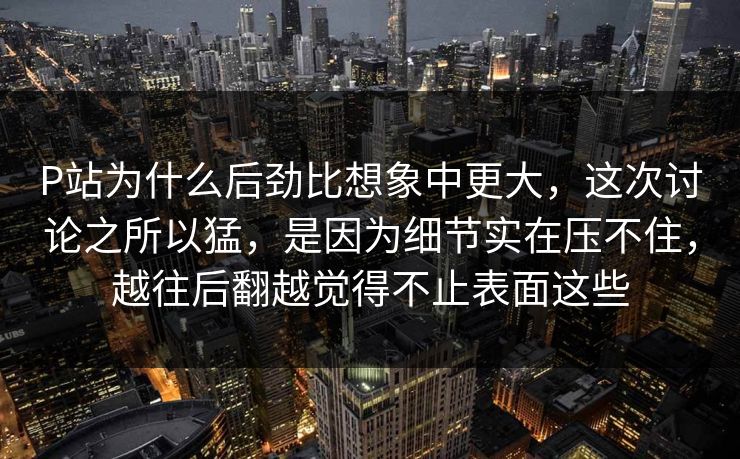 P站为什么后劲比想象中更大，这次讨论之所以猛，是因为细节实在压不住，越往后翻越觉得不止表面这些