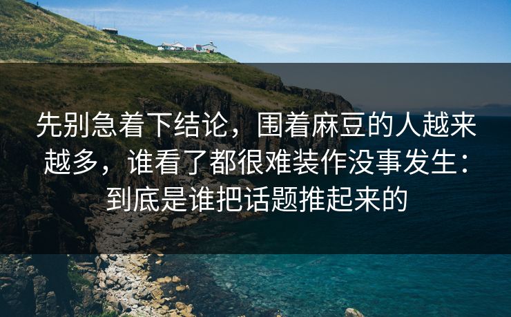 先别急着下结论,围着麻豆的人越来越多,谁看了都很难装作没事发生:到底是谁把话题推起来的 先别急着下结论,围着麻豆的人越来越多,谁看了都很难装作没事发生:到底是谁把话题推起来的