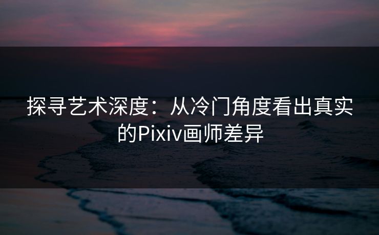 探寻艺术深度：从冷门角度看出真实的Pixiv画师差异