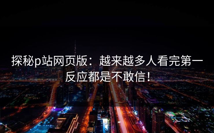 探秘p站网页版:越来越多人看完第一反应都是不敢信! 探秘p站网页版:越来越多人看完第一反应都是不敢信!