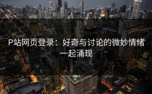 P站网页登录：好奇与讨论的微妙情绪一起涌现