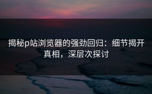 揭秘p站浏览器的强劲回归：细节揭开真相，深层次探讨