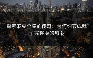 探索麻豆全集的传奇：为何细节成就了完整版的热潮