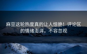 麻豆这轮热度真的让人惊艳！评论区的情绪澎湃，不容忽视