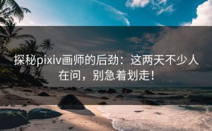 探秘pixiv画师的后劲：这两天不少人在问，别急着划走！