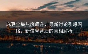 麻豆全集热度飙升，最新讨论引爆网络，新信号背后的真相解析