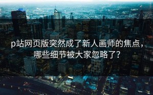 p站网页版突然成了新人画师的焦点，哪些细节被大家忽略了？