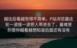 越往后看越觉得不简单，P站浏览器这轮一波接一波把人带进去了，最难受的是你越看越想知道后面还有没有