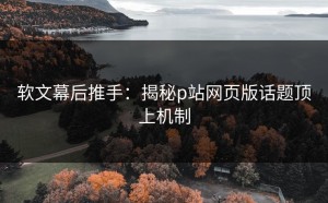 软文幕后推手：揭秘p站网页版话题顶上机制