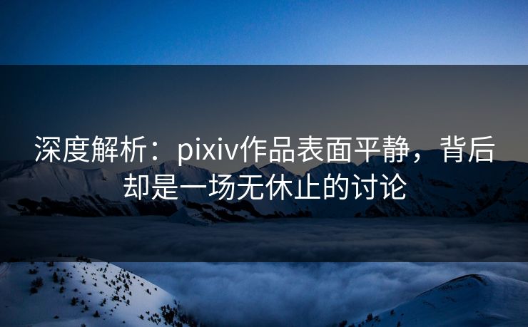 深度解析:pixiv作品表面平静,背后却是一场无休止的讨论 深度解析:pixiv作品表面平静,背后却是一场无休止的讨论