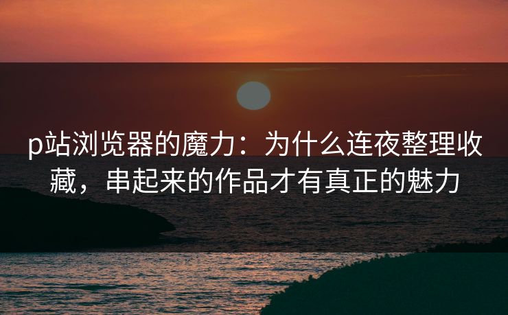 p站浏览器的魔力：为什么连夜整理收藏，串起来的作品才有真正的魅力