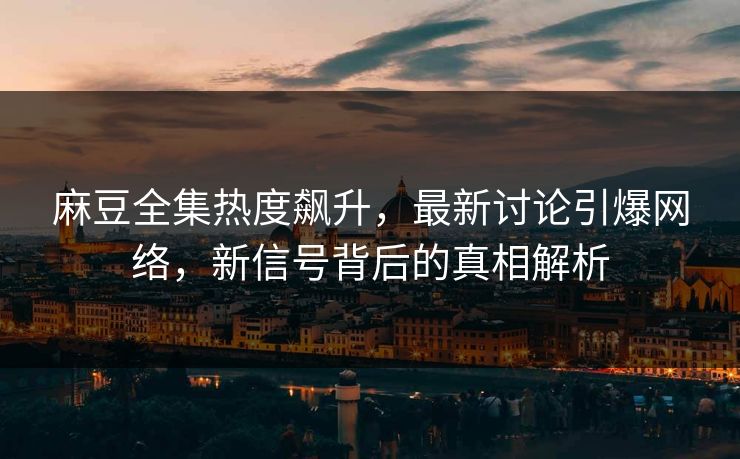 麻豆全集热度飙升,最新讨论引爆网络,新信号背后的真相解析 麻豆全集热度飙升,最新讨论引爆网络,新信号背后的真相解析