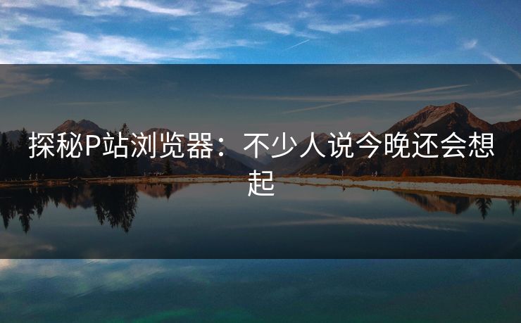 探秘P站浏览器:不少人说今晚还会想起 探秘P站浏览器:不少人说今晚还会想起