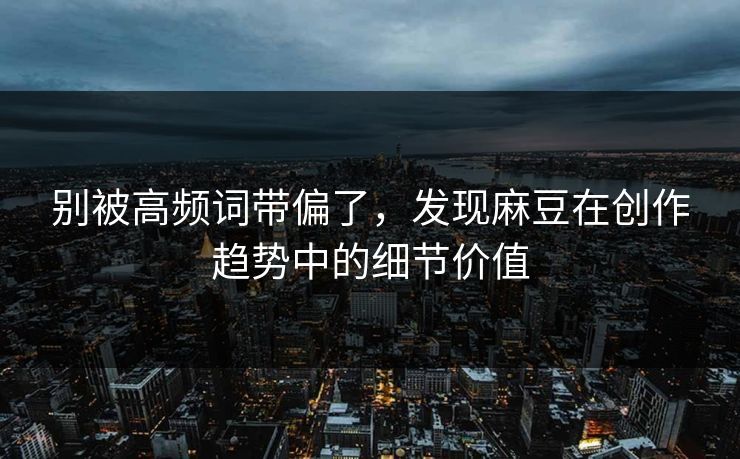 别被高频词带偏了，发现麻豆在创作趋势中的细节价值
