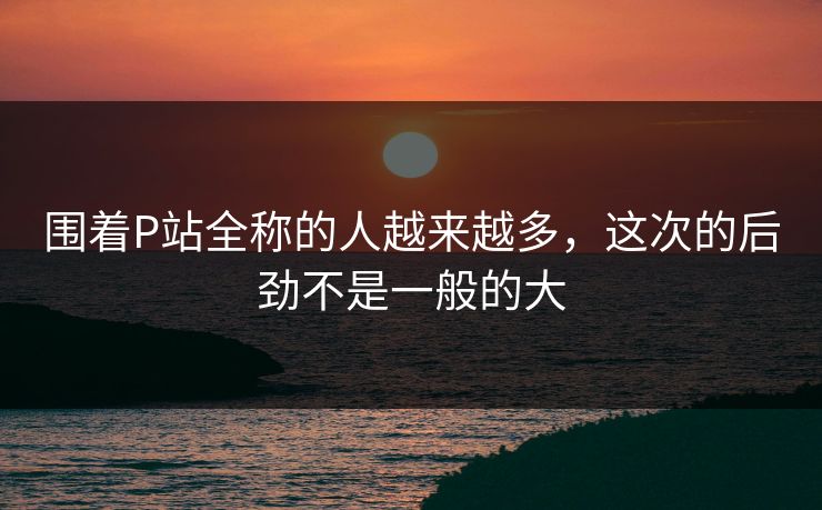 围着P站全称的人越来越多,这次的后劲不是一般的大 围着P站全称的人越来越多,这次的后劲不是一般的大