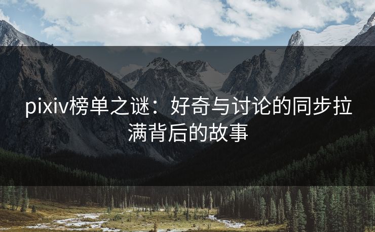 pixiv榜单之谜:好奇与讨论的同步拉满背后的故事 pixiv榜单之谜:好奇与讨论的同步拉满背后的故事