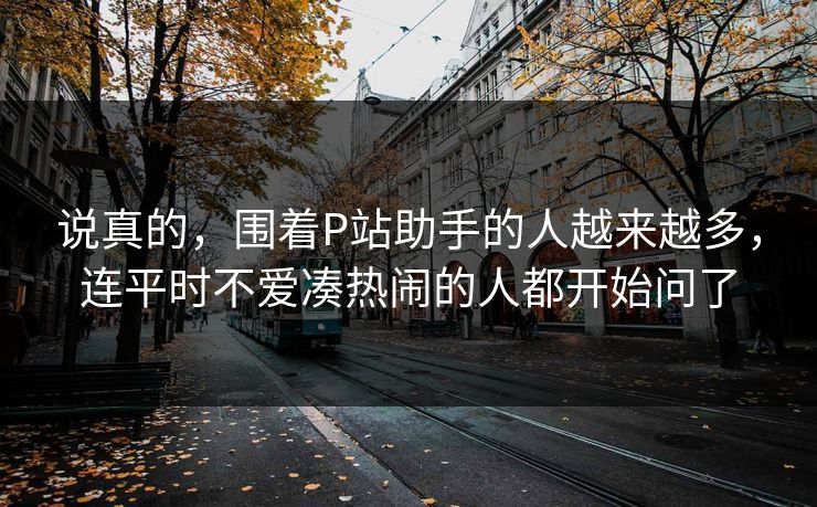 说真的,围着P站助手的人越来越多,连平时不爱凑热闹的人都开始问了 说真的,围着P站助手的人越来越多,连平时不爱凑热闹的人都开始问了
