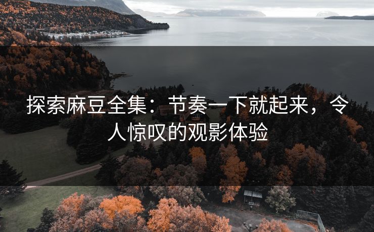 探索麻豆全集：节奏一下就起来，令人惊叹的观影体验