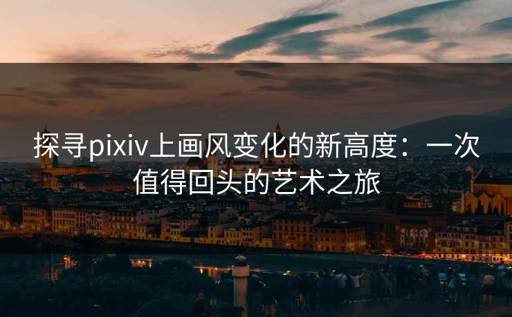 探寻pixiv上画风变化的新高度:一次值得回头的艺术之旅 探寻pixiv上画风变化的新高度:一次值得回头的艺术之旅