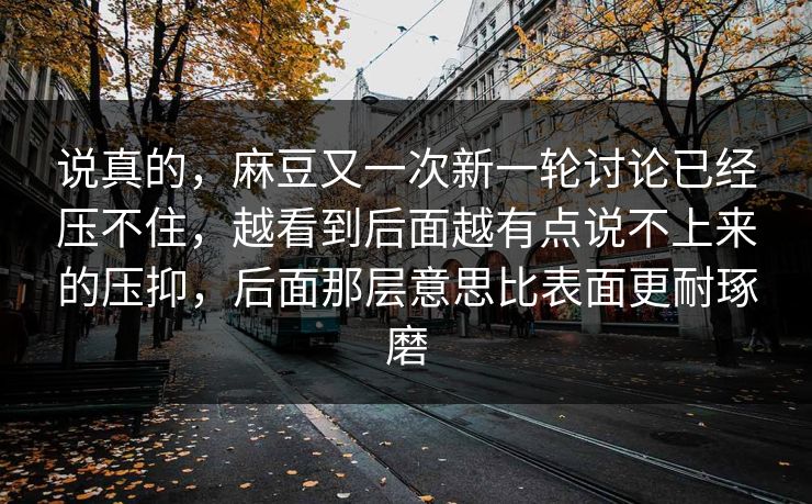 说真的,麻豆又一次新一轮讨论已经压不住,越看到后面越有点说不上来的压抑,后面那层意思比表面更耐琢磨 说真的,麻豆又一次新一轮讨论已经压不住,越看到后面越有点说不上来的压抑,后面那层意思比表面更耐琢磨
