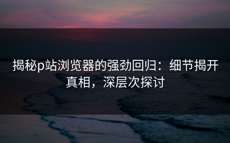 揭秘p站浏览器的强劲回归：细节揭开真相，深层次探讨