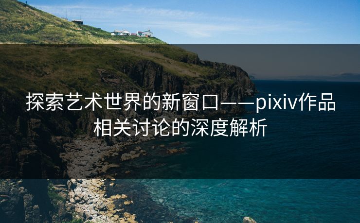 探索艺术世界的新窗口——pixiv作品相关讨论的深度解析 探索艺术世界的新窗口——pixiv作品相关讨论的深度解析