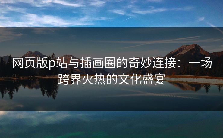 网页版p站与插画圈的奇妙连接:一场跨界火热的文化盛宴 网页版p站与插画圈的奇妙连接:一场跨界火热的文化盛宴