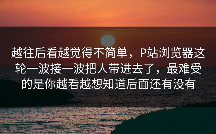越往后看越觉得不简单，P站浏览器这轮一波接一波把人带进去了，最难受的是你越看越想知道后面还有没有