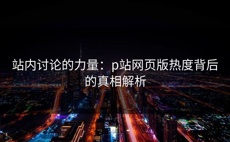 站内讨论的力量:p站网页版热度背后的真相解析 站内讨论的力量:p站网页版热度背后的真相解析