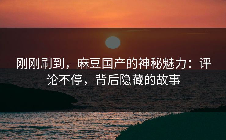 刚刚刷到,麻豆国产的神秘魅力:评论不停,背后隐藏的故事 刚刚刷到,麻豆国产的神秘魅力:评论不停,背后隐藏的故事