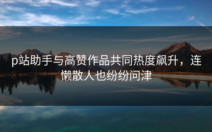 p站助手与高赞作品共同热度飙升,连懒散人也纷纷问津 p站助手与高赞作品共同热度飙升,连懒散人也纷纷问津