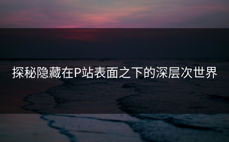 探秘隐藏在P站表面之下的深层次世界 探秘隐藏在P站表面之下的深层次世界