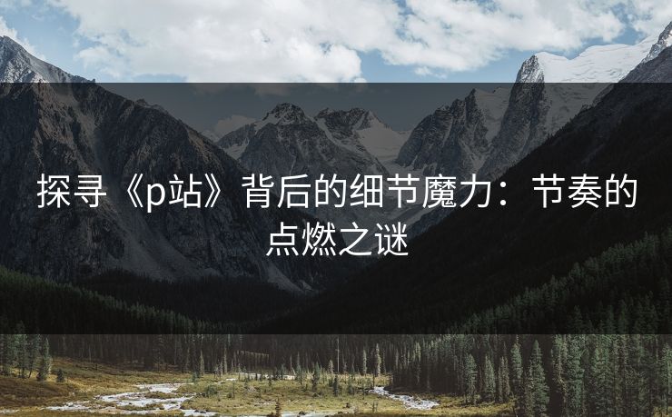 探寻《p站》背后的细节魔力：节奏的点燃之谜