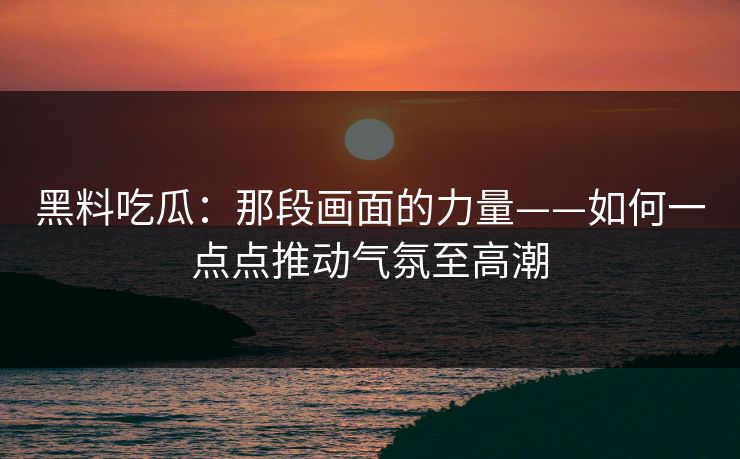 黑料吃瓜:那段画面的力量——如何一点点推动气氛至高潮 黑料吃瓜:那段画面的力量——如何一点点推动气氛至高潮