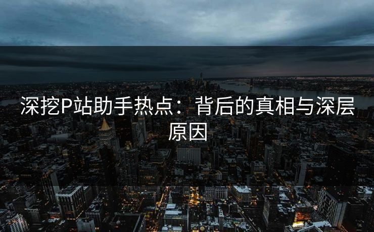 深挖P站助手热点:背后的真相与深层原因 深挖P站助手热点:背后的真相与深层原因